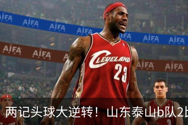 两记头球大逆转！山东泰山b队2比1战胜上海赛更达，三分钟失球，闫恒烨头球扳平，邓淳泽头球反超，少赛一场继续领跑积分榜